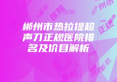 郴州市热拉提超声刀正规医院排名及价目解析