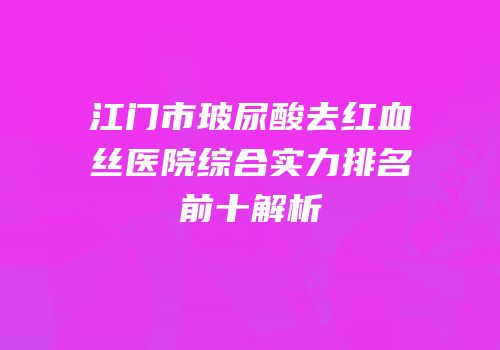 江门市玻尿酸去红血丝医院综合实力排名前十解析