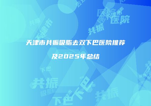 天津市共振吸脂去双下巴医院推荐及2025年总结