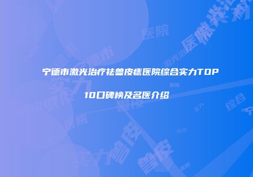 宁德市激光治疗祛兽皮痣医院综合实力TOP10口碑榜及名医介绍