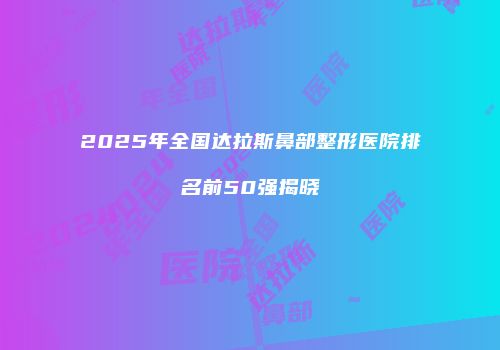 2025年全国达拉斯鼻部整形医院排名前50强揭晓