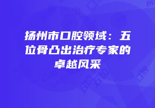 扬州市口腔领域：五位骨凸出治疗专家的卓越风采