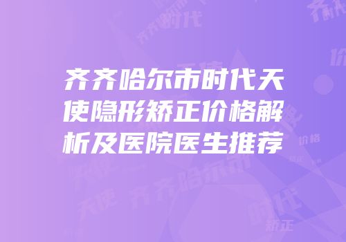 齐齐哈尔市时代天使隐形矫正价格解析及医院医生推荐