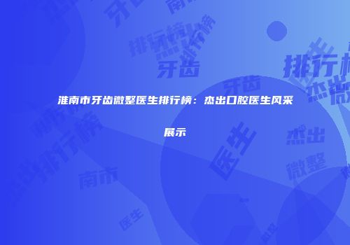 淮南市牙齿微整医生排行榜：杰出口腔医生风采展示