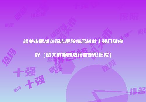 韶关市眼部热玛吉医院排名榜前十强口碑良好（韶关市眼部热玛吉整形医院）