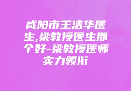 咸阳市王洁华医生,梁教授医生那个好-梁教授医师实力领衔