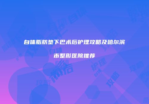 自体脂肪垫下巴术后护理攻略及哈尔滨市整形医院推荐