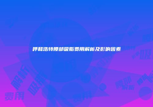 呼和浩特腰部吸脂费用解析及影响因素