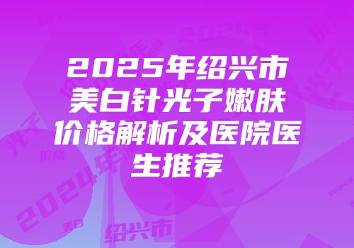 2025年绍兴市美白针光子嫩肤价格解析及医院医生推荐