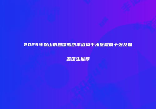 2025年保山市自体脂肪丰泪沟手术医院前十强及知名医生推荐
