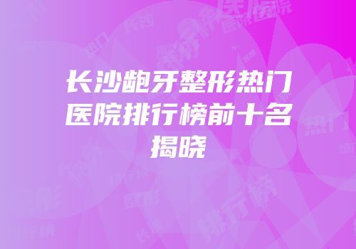 长沙龅牙整形热门医院排行榜前十名揭晓