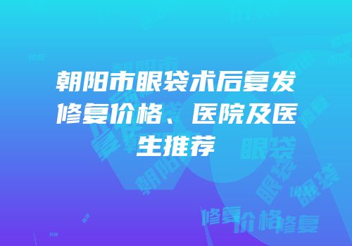 朝阳市眼袋术后复发修复价格、医院及医生推荐