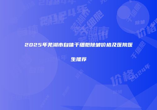 2025年芜湖市自体干细胞除皱价格及医院医生推荐