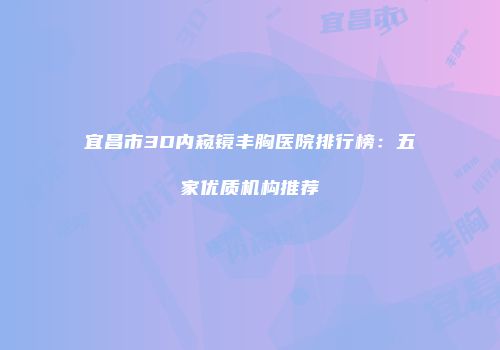 宜昌市3D内窥镜丰胸医院排行榜：五家优质机构推荐