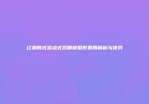 辽源韩式多点式双眼皮整形费用解析与优势