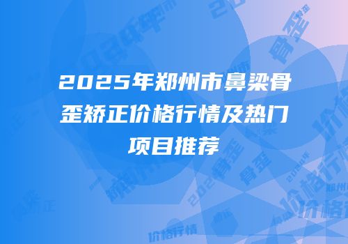 2025年郑州市鼻梁骨歪矫正价格行情及热门项目推荐