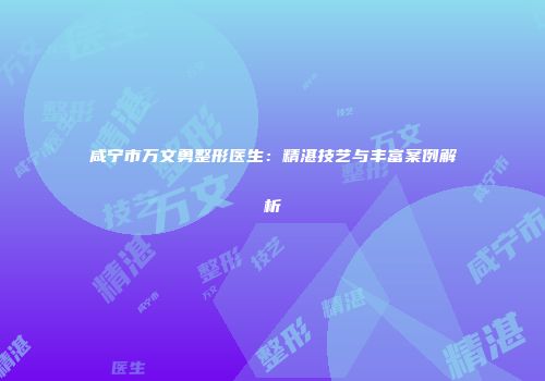 咸宁市万文勇整形医生：精湛技艺与丰富案例解析