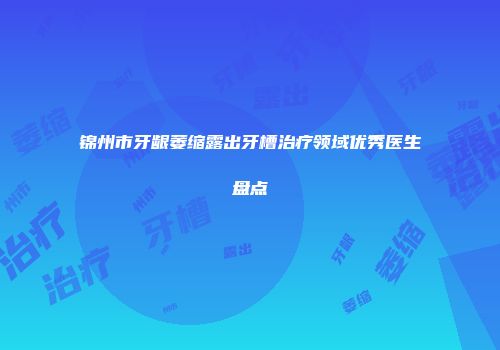 锦州市牙龈萎缩露出牙槽治疗领域优秀医生盘点