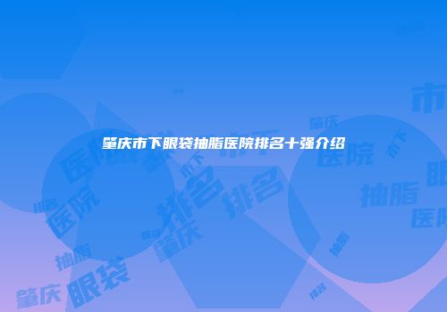 肇庆市下眼袋抽脂医院排名十强介绍