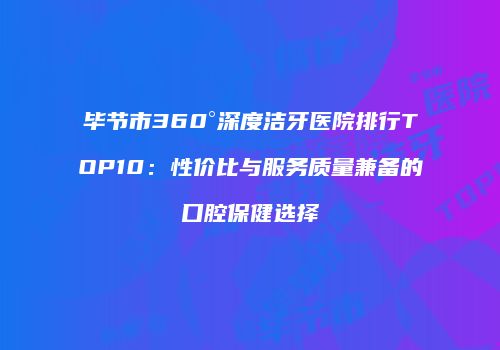 毕节市360°深度洁牙医院排行TOP10：性价比与服务质量兼备的口腔保健选择