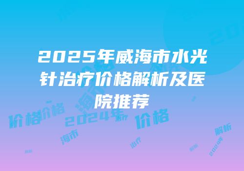 2025年威海市水光针治疗价格解析及医院推荐