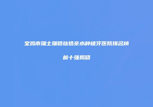 宝鸡市瑞士瑞锆钛锆亲水种植牙医院排名榜前十强揭晓