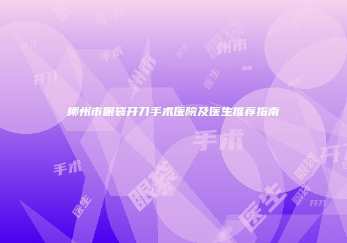 柳州市眼袋开刀手术医院及医生推荐指南