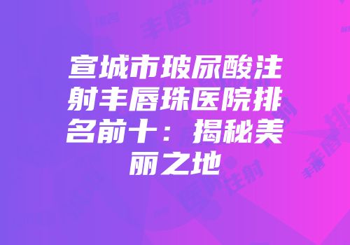 宣城市玻尿酸注射丰唇珠医院排名前十：揭秘美丽之地