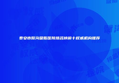泰安市臀沟吸脂医院排名榜前十权威机构推荐