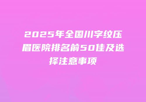2025年全国川字纹压眉医院排名前50佳及选择注意事项