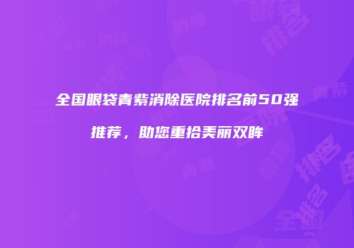 全国眼袋青紫消除医院排名前50强推荐，助您重拾美丽双眸