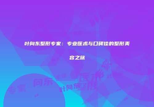 叶向东整形专家：专业医术与口碑佳的整形美容之旅