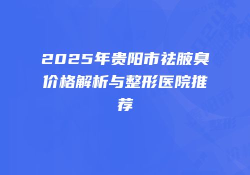 2025年贵阳市祛腋臭价格解析与整形医院推荐