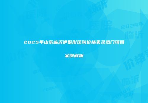 2025年山东临沂伊整形医院价格表及热门项目案例解析
