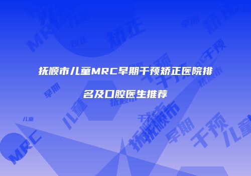 抚顺市儿童MRC早期干预矫正医院排名及口腔医生推荐