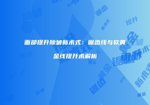 面部提升除皱新术式：锯齿线与软黄金线提升术解析