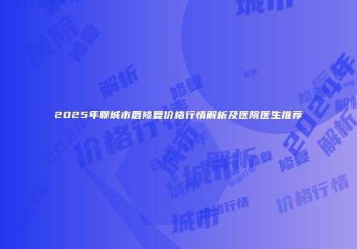 2025年聊城市唇修复价格行情解析及医院医生推荐