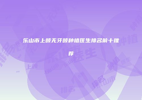 乐山市上颌无牙颌种植医生排名前十推荐
