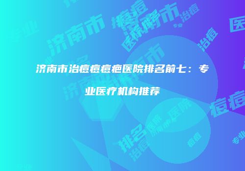 济南市治痘痘痘疤医院排名前七：专业医疗机构推荐