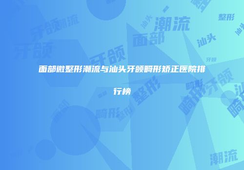 面部微整形潮流与汕头牙颌畸形矫正医院排行榜