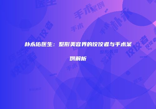 朴永佑医生：整形美容界的佼佼者与手术案例解析