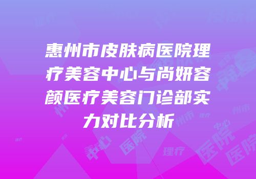 惠州市皮肤病医院理疗美容中心与尚妍容颜医疗美容门诊部实力对比分析