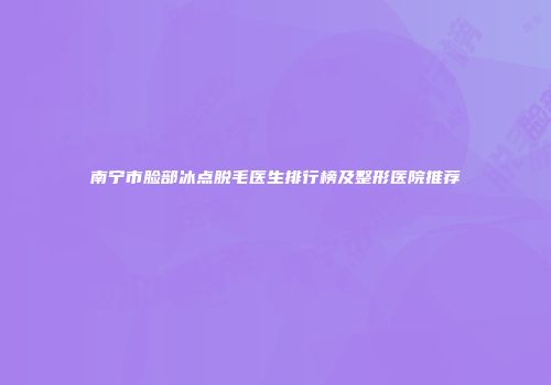 南宁市脸部冰点脱毛医生排行榜及整形医院推荐