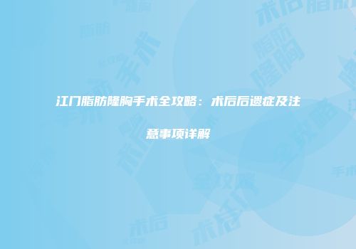 江门脂肪隆胸手术全攻略：术后后遗症及注意事项详解