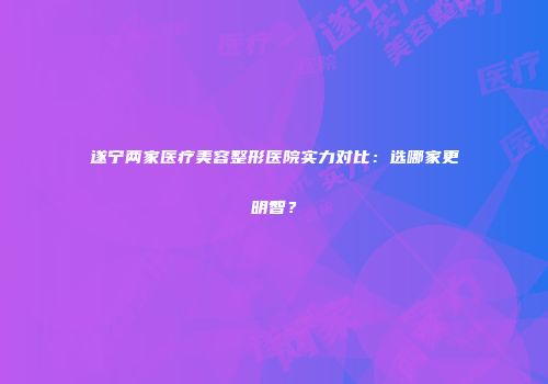 遂宁两家医疗美容整形医院实力对比：选哪家更明智？
