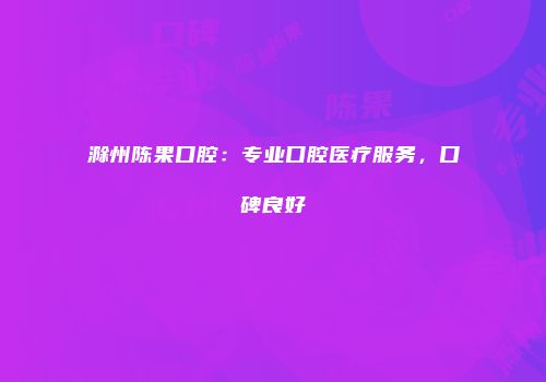 滁州陈果口腔：专业口腔医疗服务，口碑良好