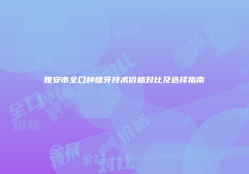 雅安市全口种植牙技术价格对比及选择指南