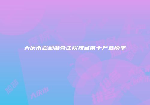 大庆市脸部磨骨医院排名前十严选榜单