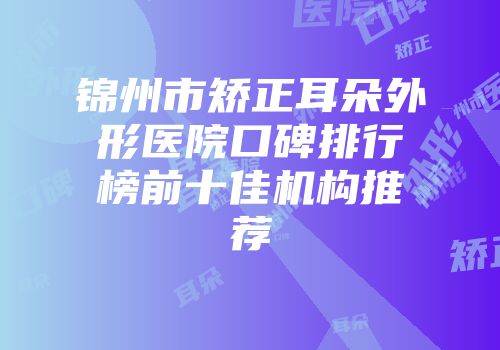 锦州市矫正耳朵外形医院口碑排行榜前十佳机构推荐