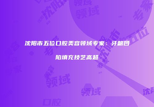 沈阳市五位口腔美容领域专家：牙龈凹陷填充技艺高超